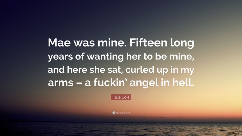 Tillie Cole Quote: “Mae was mine. Fifteen long years of wanting her to be mine, and here she sat, curled up in my arms – a fuckin’ angel in hell.”
