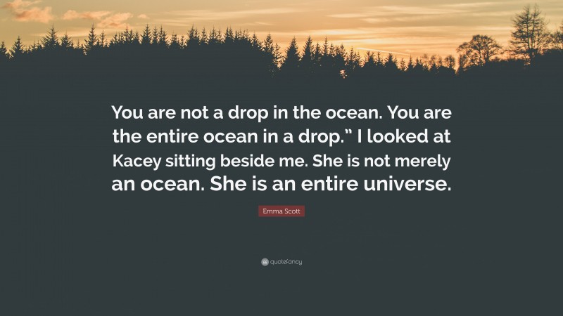 Emma Scott Quote: “You are not a drop in the ocean. You are the entire ocean in a drop.” I looked at Kacey sitting beside me. She is not merely an ocean. She is an entire universe.”