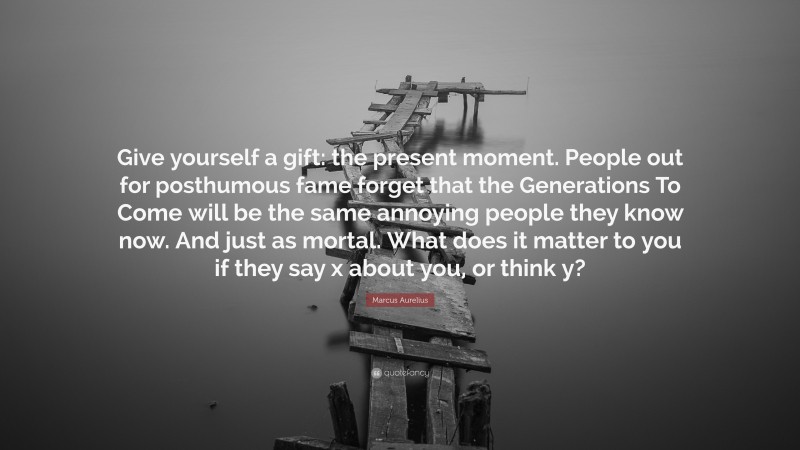 Marcus Aurelius Quote: “Give yourself a gift: the present moment. People out for posthumous fame forget that the Generations To Come will be the same annoying people they know now. And just as mortal. What does it matter to you if they say x about you, or think y?”