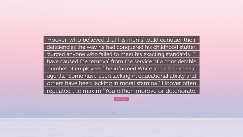 David Grann Quote: “Hoover, who believed that his men should conquer their deficiencies the way he had conquered his childhood stutter, purged anyone who failed to meet his exacting standards. “I have caused the removal from the service of a considerable number of employees,” he informed White and other special agents. “Some have been lacking in educational ability and others have been lacking in moral stamina.” Hoover often repeated the maxim “You either improve or deteriorate.”