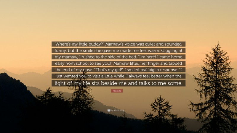 Tillie Cole Quote: “Where’s my little buddy?” Mamaw’s voice was quiet and sounded funny, but the smile she gave me made me feel warm. Giggling at my mamaw, I rushed to the side of the bed. “I’m here! I came home early from school to see you!” Mamaw lifted her finger and tapped the end of my nose. “That’s my girl!” I smiled real big in response. “I just wanted you to visit a little while. I always feel better when the light of my life sits beside me and talks to me some.”
