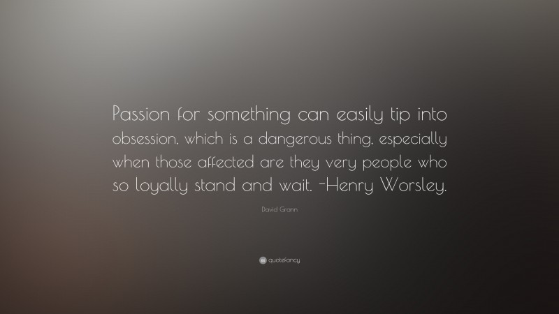 David Grann Quote: “Passion for something can easily tip into obsession, which is a dangerous thing, especially when those affected are they very people who so loyally stand and wait. -Henry Worsley.”