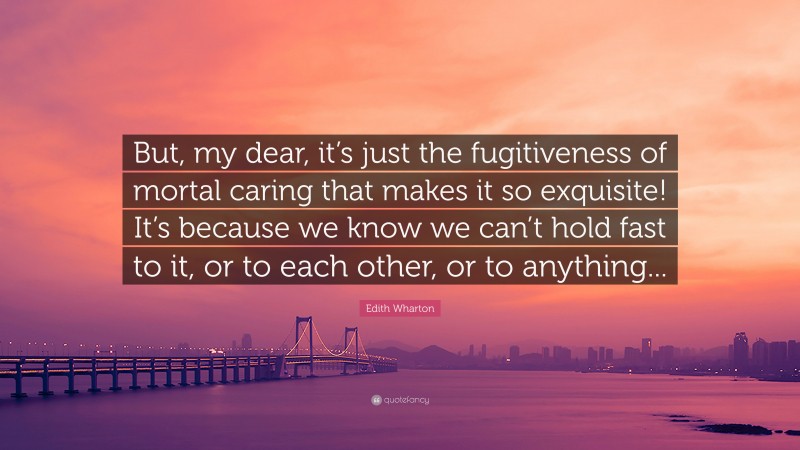 Edith Wharton Quote: “But, my dear, it’s just the fugitiveness of mortal caring that makes it so exquisite! It’s because we know we can’t hold fast to it, or to each other, or to anything...”