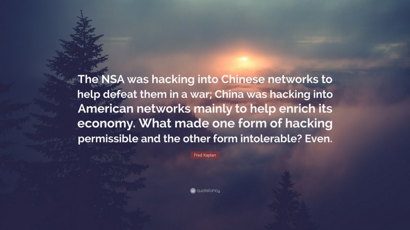 Fred Kaplan Quote: “The NSA was hacking into Chinese networks to help defeat them in a war; China was hacking into American networks mainly to help enrich its economy. What made one form of hacking permissible and the other form intolerable? Even.”