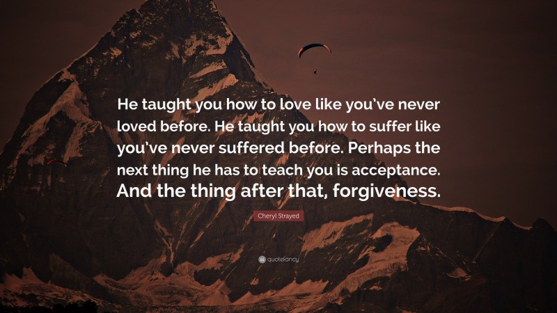 Cheryl Strayed Quote: “He taught you how to love like you’ve never loved before. He taught you how to suffer like you’ve never suffered before. Perhaps the next thing he has to teach you is acceptance. And the thing after that, forgiveness.”
