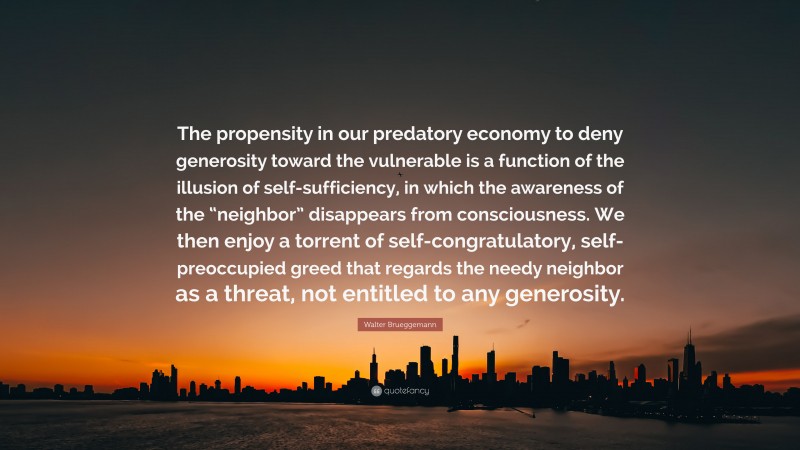 Walter Brueggemann Quote: “The propensity in our predatory economy to deny generosity toward the vulnerable is a function of the illusion of self-sufficiency, in which the awareness of the “neighbor” disappears from consciousness. We then enjoy a torrent of self-congratulatory, self-preoccupied greed that regards the needy neighbor as a threat, not entitled to any generosity.”