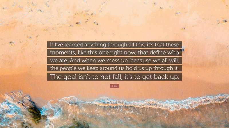 J. Elle Quote: “If I’ve learned anything through all this, it’s that these moments, like this one right now, that define who we are. And when we mess up, because we all will, the people we keep around us hold us up through it. The goal isn’t to not fall, it’s to get back up.”