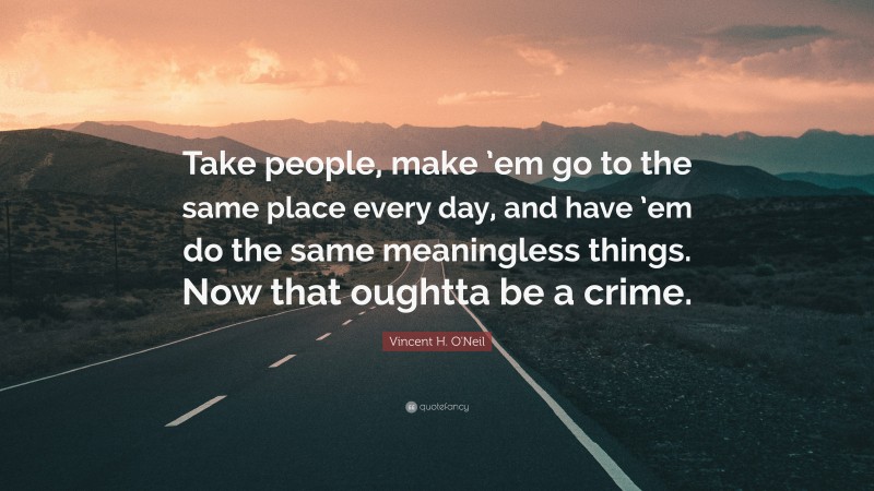 Vincent H. O'Neil Quote: “Take people, make ’em go to the same place every day, and have ’em do the same meaningless things. Now that oughtta be a crime.”