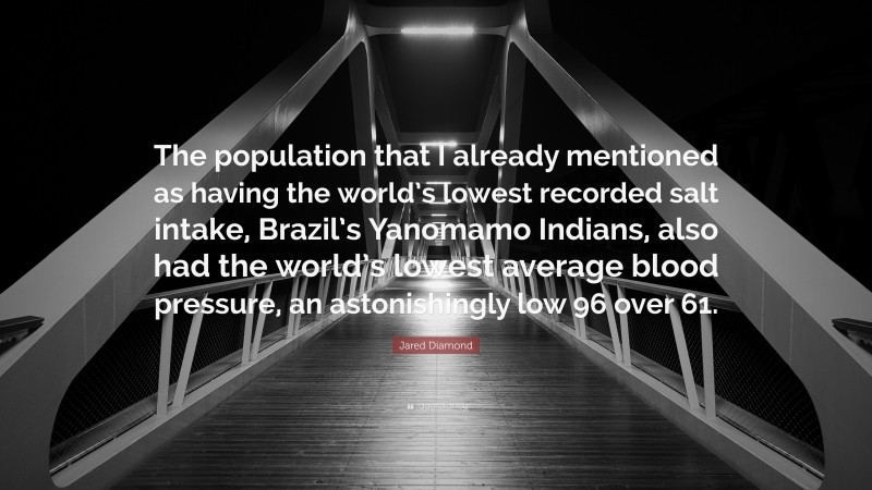 Jared Diamond Quote: “The population that I already mentioned as having the world’s lowest recorded salt intake, Brazil’s Yanomamo Indians, also had the world’s lowest average blood pressure, an astonishingly low 96 over 61.”