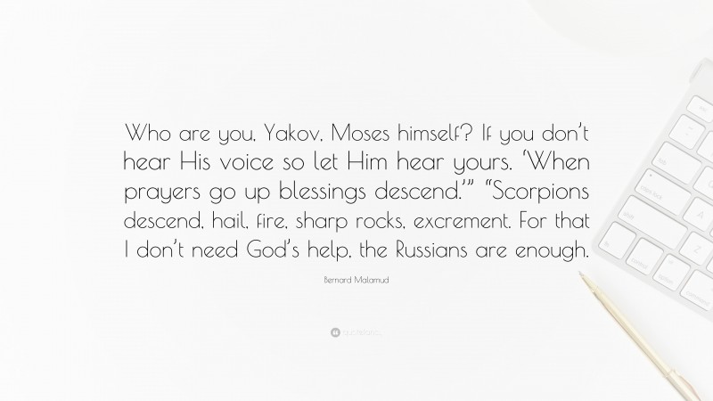 Bernard Malamud Quote: “Who are you, Yakov, Moses himself? If you don’t hear His voice so let Him hear yours. ‘When prayers go up blessings descend.’” “Scorpions descend, hail, fire, sharp rocks, excrement. For that I don’t need God’s help, the Russians are enough.”