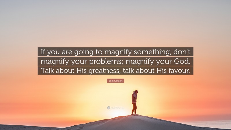 Joel Osteen Quote: “If you are going to magnify something, don’t magnify your problems; magnify your God. Talk about His greatness, talk about His favour.”