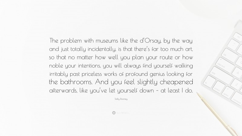 Sally Rooney Quote: “The problem with museums like the d’Orsay, by the way and just totally incidentally, is that there’s far too much art, so that no matter how well you plan your route or how noble your intentions, you will always find yourself walking irritably past priceless works of profound genius looking for the bathrooms. And you feel slightly cheapened afterwards, like you’ve let yourself down – at least I do.”