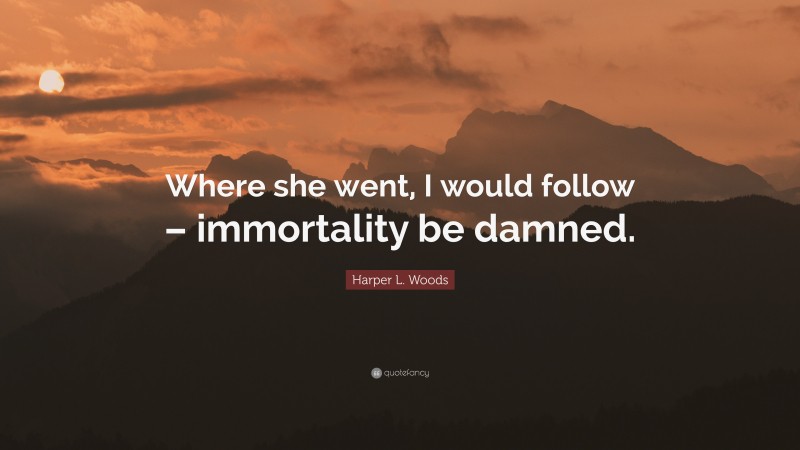 Harper L. Woods Quote: “Where she went, I would follow – immortality be damned.”