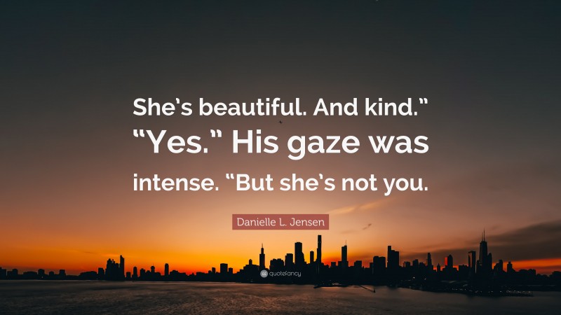Danielle L. Jensen Quote: “She’s beautiful. And kind.” “Yes.” His gaze was intense. “But she’s not you.”