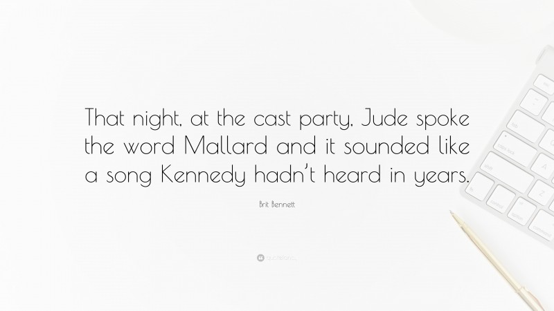 Brit Bennett Quote: “That night, at the cast party, Jude spoke the word Mallard and it sounded like a song Kennedy hadn’t heard in years.”