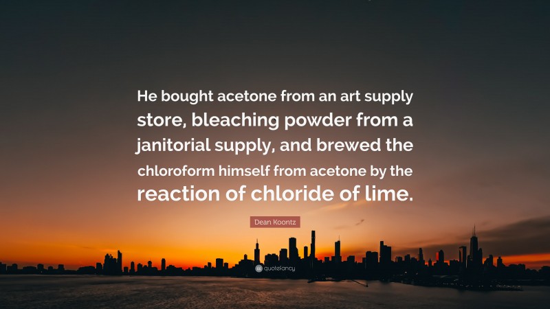 Dean Koontz Quote: “He bought acetone from an art supply store, bleaching powder from a janitorial supply, and brewed the chloroform himself from acetone by the reaction of chloride of lime.”