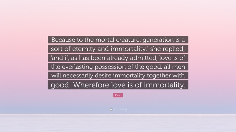 Plato Quote: “Because to the mortal creature, generation is a sort of eternity and immortality,′ she replied; ’and if, as has been already admitted, love is of the everlasting possession of the good, all men will necessarily desire immortality together with good: Wherefore love is of immortality.”