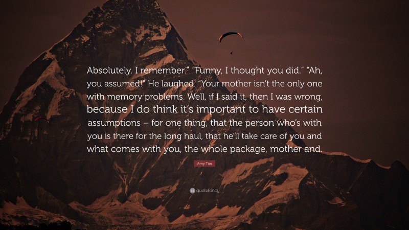 Amy Tan Quote: “Absolutely. I remember.” “Funny, I thought you did.” “Ah, you assumed!” He laughed. “Your mother isn’t the only one with memory problems. Well, if I said it, then I was wrong, because I do think it’s important to have certain assumptions – for one thing, that the person who’s with you is there for the long haul, that he’ll take care of you and what comes with you, the whole package, mother and.”