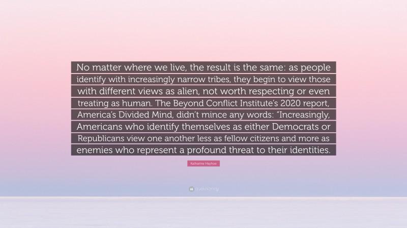 Katharine Hayhoe Quote: “No matter where we live, the result is the same: as people identify with increasingly narrow tribes, they begin to view those with different views as alien, not worth respecting or even treating as human. The Beyond Conflict Institute’s 2020 report, America’s Divided Mind, didn’t mince any words: “Increasingly, Americans who identify themselves as either Democrats or Republicans view one another less as fellow citizens and more as enemies who represent a profound threat to their identities.”