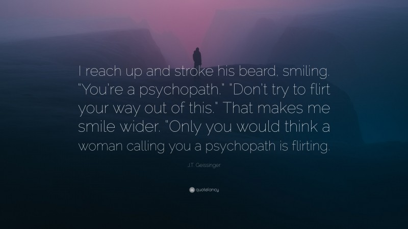J.T. Geissinger Quote: “I reach up and stroke his beard, smiling. “You’re a psychopath.” “Don’t try to flirt your way out of this.” That makes me smile wider. “Only you would think a woman calling you a psychopath is flirting.”