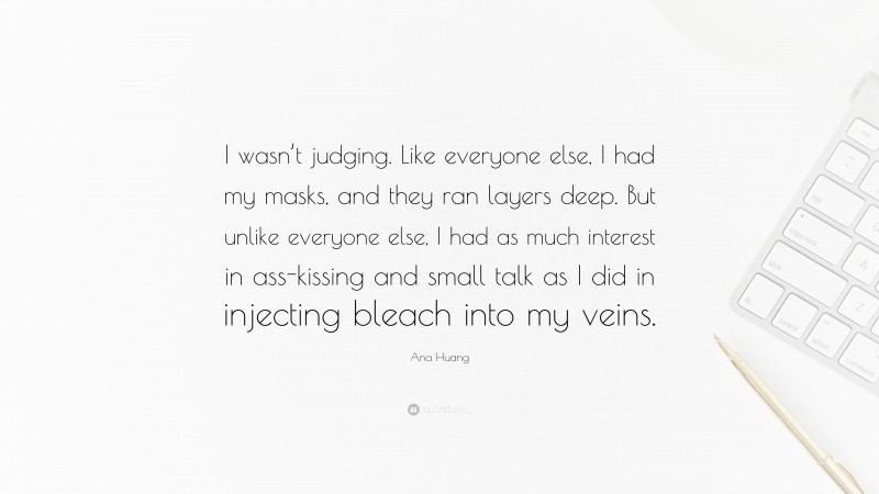 Ana Huang Quote: “I wasn’t judging. Like everyone else, I had my masks, and they ran layers deep. But unlike everyone else, I had as much interest in ass-kissing and small talk as I did in injecting bleach into my veins.”
