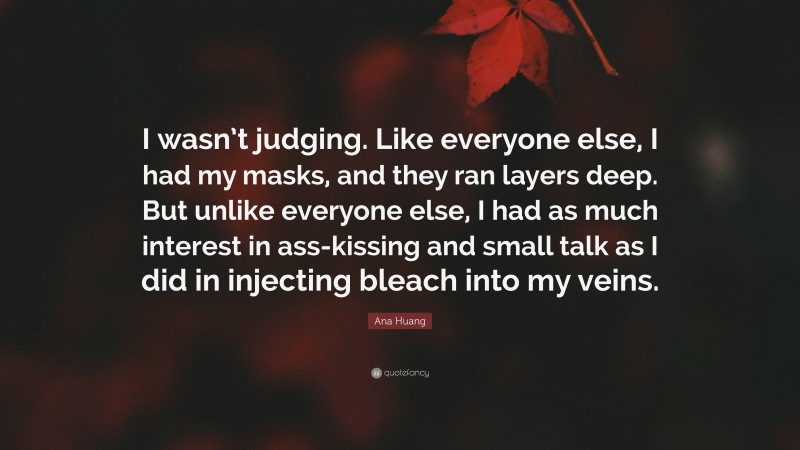 Ana Huang Quote: “I wasn’t judging. Like everyone else, I had my masks, and they ran layers deep. But unlike everyone else, I had as much interest in ass-kissing and small talk as I did in injecting bleach into my veins.”