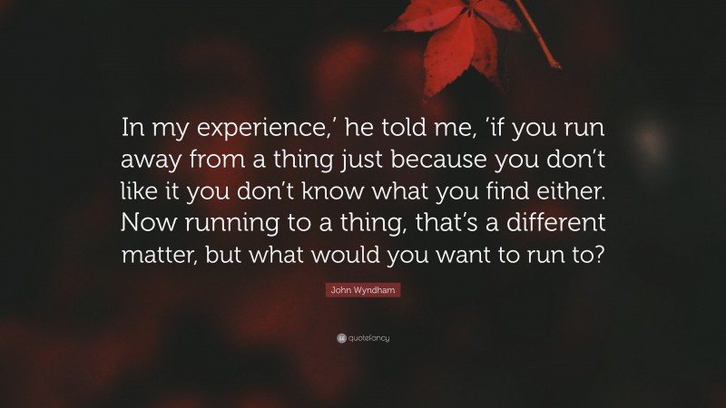 John Wyndham Quote: “In my experience,’ he told me, ’if you run away from a thing just because you don’t like it you don’t know what you find either. Now running to a thing, that’s a different matter, but what would you want to run to?”