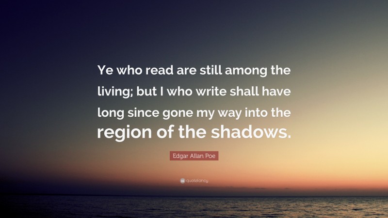 Edgar Allan Poe Quote: “Ye who read are still among the living; but I who write shall have long since gone my way into the region of the shadows.”