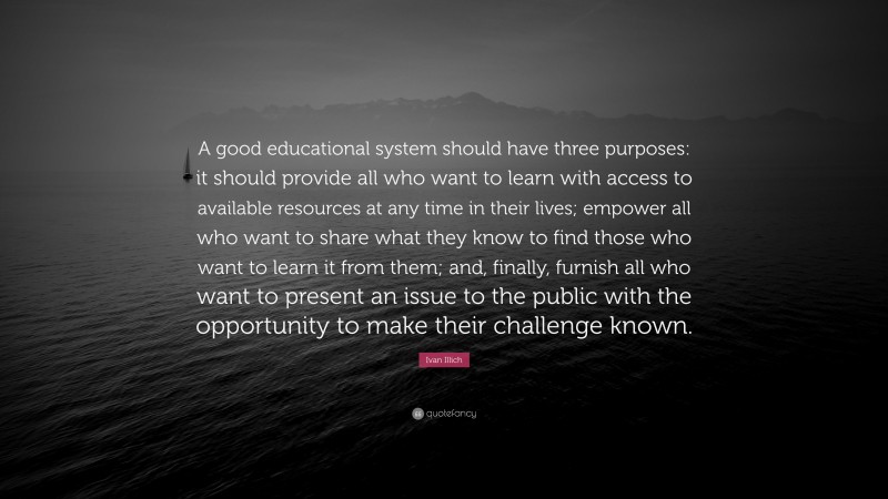 Ivan Illich Quote: “A good educational system should have three purposes: it should provide all who want to learn with access to available resources at any time in their lives; empower all who want to share what they know to find those who want to learn it from them; and, finally, furnish all who want to present an issue to the public with the opportunity to make their challenge known.”