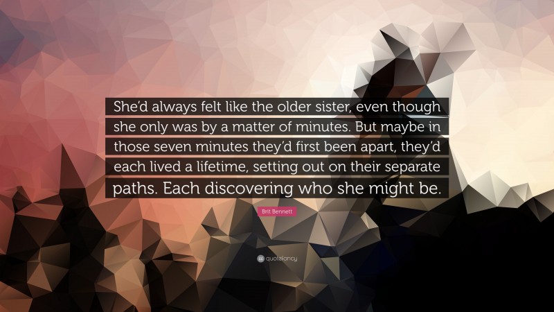 Brit Bennett Quote: “She’d always felt like the older sister, even though she only was by a matter of minutes. But maybe in those seven minutes they’d first been apart, they’d each lived a lifetime, setting out on their separate paths. Each discovering who she might be.”