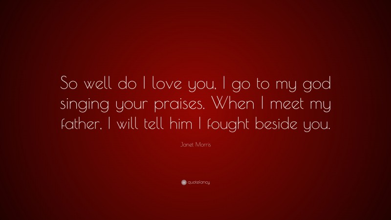 Janet Morris Quote: “So well do I love you, I go to my god singing your praises. When I meet my father, I will tell him I fought beside you.”