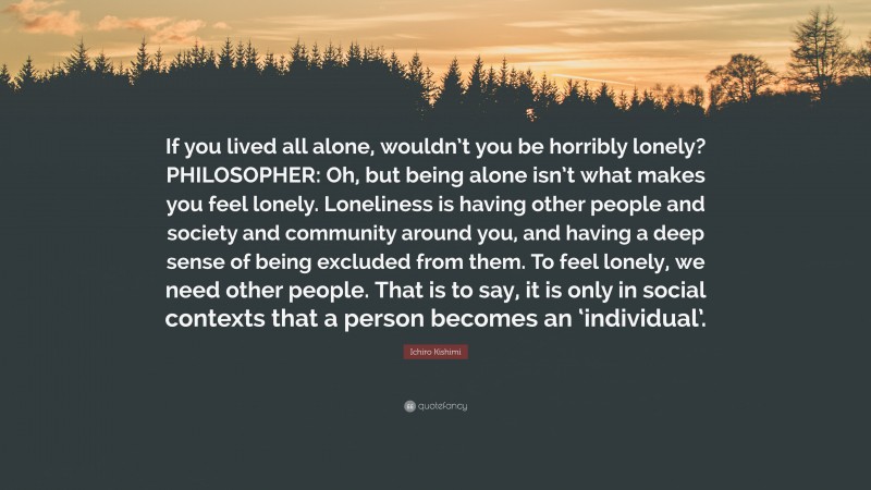 Ichiro Kishimi Quote: “If you lived all alone, wouldn’t you be horribly lonely? PHILOSOPHER: Oh, but being alone isn’t what makes you feel lonely. Loneliness is having other people and society and community around you, and having a deep sense of being excluded from them. To feel lonely, we need other people. That is to say, it is only in social contexts that a person becomes an ‘individual’.”