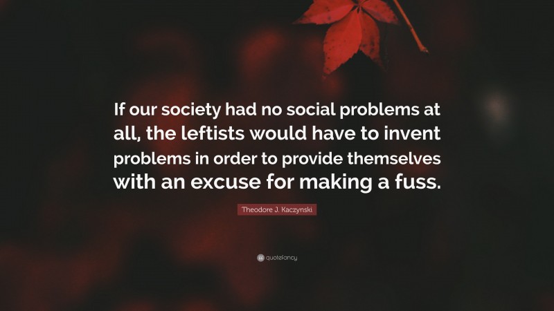 Theodore J. Kaczynski Quote: “If our society had no social problems at all, the leftists would have to invent problems in order to provide themselves with an excuse for making a fuss.”