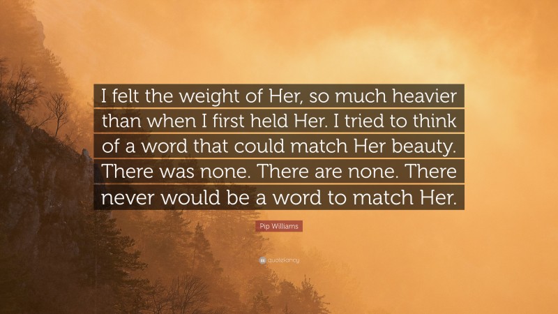 Pip Williams Quote: “I felt the weight of Her, so much heavier than when I first held Her. I tried to think of a word that could match Her beauty. There was none. There are none. There never would be a word to match Her.”
