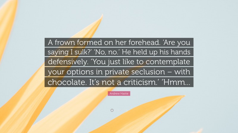 Andrew Hastie Quote: “A frown formed on her forehead. ‘Are you saying I sulk?’ ‘No, no.’ He held up his hands defensively. ‘You just like to contemplate your options in private seclusion – with chocolate. It’s not a criticism.’ ‘Hmm...”