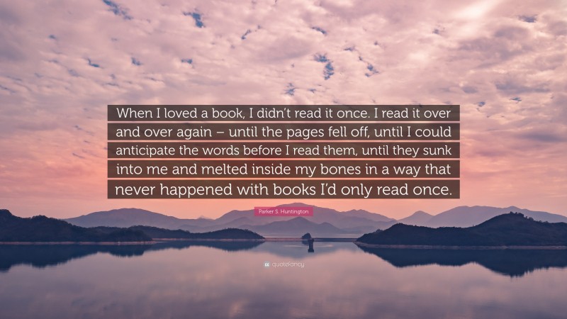 Parker S. Huntington Quote: “When I loved a book, I didn’t read it once. I read it over and over again – until the pages fell off, until I could anticipate the words before I read them, until they sunk into me and melted inside my bones in a way that never happened with books I’d only read once.”