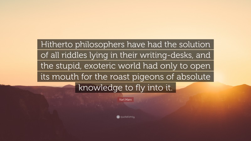 Karl Marx Quote: “Hitherto philosophers have had the solution of all riddles lying in their writing-desks, and the stupid, exoteric world had only to open its mouth for the roast pigeons of absolute knowledge to fly into it.”