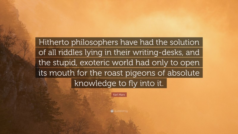 Karl Marx Quote: “Hitherto philosophers have had the solution of all riddles lying in their writing-desks, and the stupid, exoteric world had only to open its mouth for the roast pigeons of absolute knowledge to fly into it.”