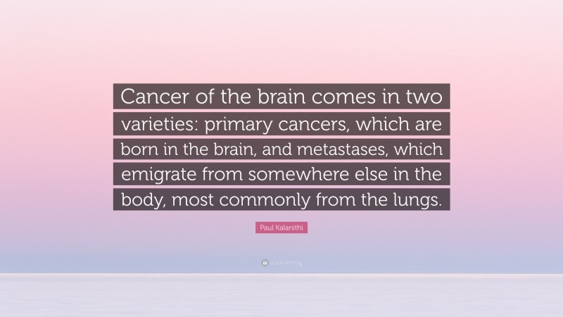 Paul Kalanithi Quote: “Cancer of the brain comes in two varieties: primary cancers, which are born in the brain, and metastases, which emigrate from somewhere else in the body, most commonly from the lungs.”