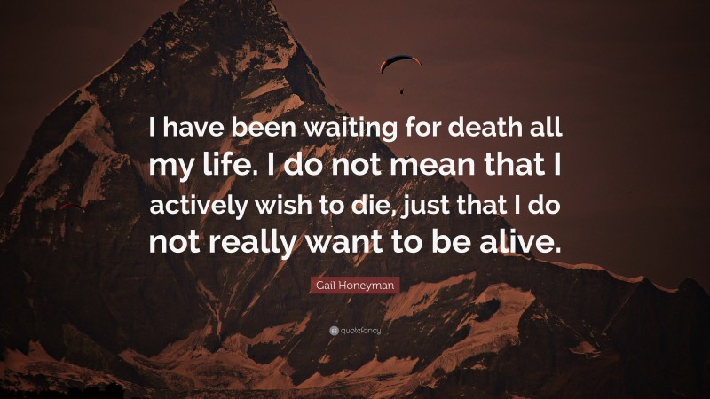 Gail Honeyman Quote: “I have been waiting for death all my life. I do not mean that I actively wish to die, just that I do not really want to be alive.”