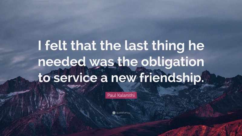 Paul Kalanithi Quote: “I felt that the last thing he needed was the obligation to service a new friendship.”