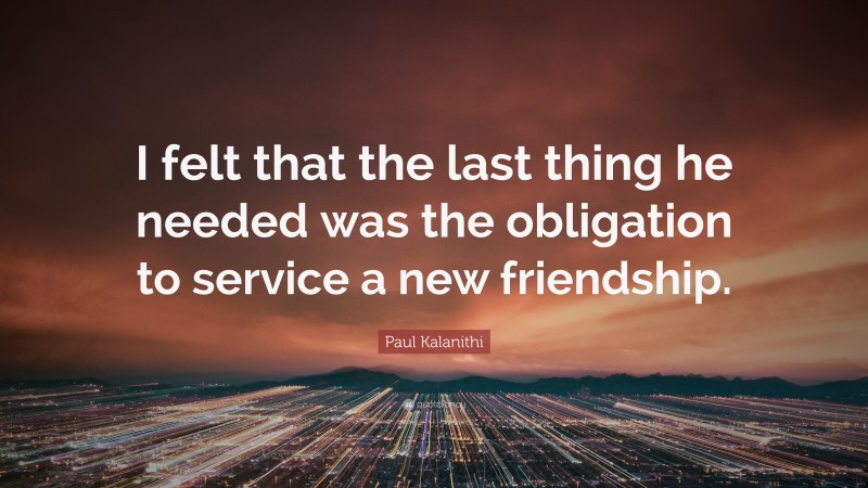 Paul Kalanithi Quote: “I felt that the last thing he needed was the obligation to service a new friendship.”