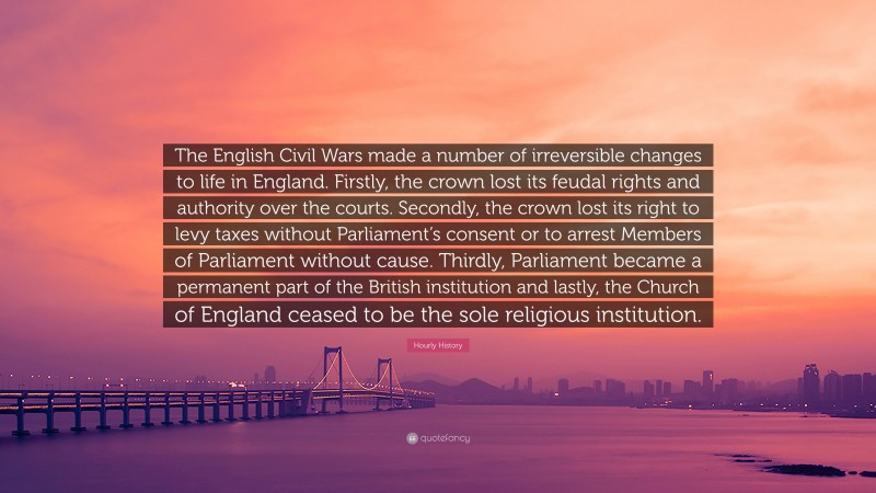 Hourly History Quote: “The English Civil Wars made a number of irreversible changes to life in England. Firstly, the crown lost its feudal rights and authority over the courts. Secondly, the crown lost its right to levy taxes without Parliament’s consent or to arrest Members of Parliament without cause. Thirdly, Parliament became a permanent part of the British institution and lastly, the Church of England ceased to be the sole religious institution.”