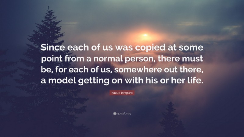 Kazuo Ishiguro Quote: “Since each of us was copied at some point from a normal person, there must be, for each of us, somewhere out there, a model getting on with his or her life.”