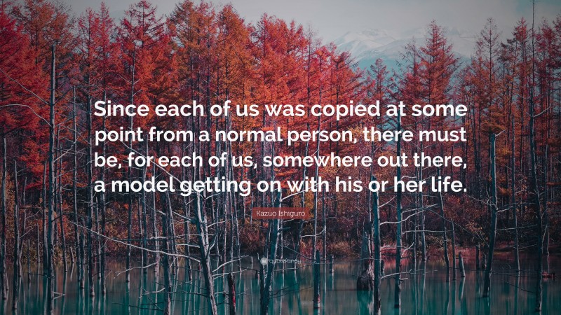 Kazuo Ishiguro Quote: “Since each of us was copied at some point from a normal person, there must be, for each of us, somewhere out there, a model getting on with his or her life.”