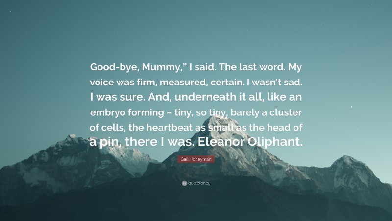 Gail Honeyman Quote: “Good-bye, Mummy,” I said. The last word. My voice was firm, measured, certain. I wasn’t sad. I was sure. And, underneath it all, like an embryo forming – tiny, so tiny, barely a cluster of cells, the heartbeat as small as the head of a pin, there I was. Eleanor Oliphant.”