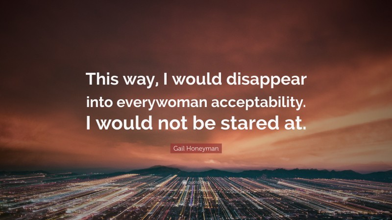 Gail Honeyman Quote: “This way, I would disappear into everywoman acceptability. I would not be stared at.”