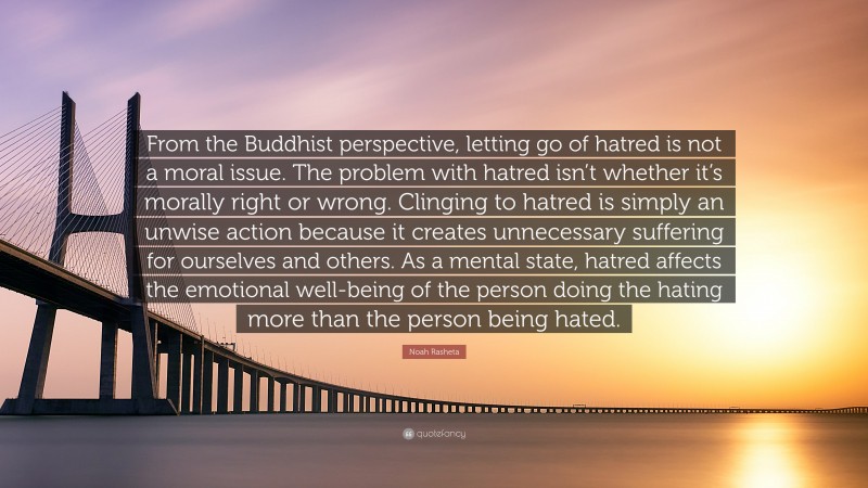 Noah Rasheta Quote: “From the Buddhist perspective, letting go of hatred is not a moral issue. The problem with hatred isn’t whether it’s morally right or wrong. Clinging to hatred is simply an unwise action because it creates unnecessary suffering for ourselves and others. As a mental state, hatred affects the emotional well-being of the person doing the hating more than the person being hated.”