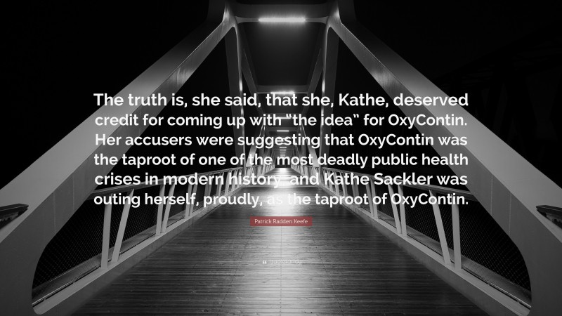 Patrick Radden Keefe Quote: “The truth is, she said, that she, Kathe, deserved credit for coming up with “the idea” for OxyContin. Her accusers were suggesting that OxyContin was the taproot of one of the most deadly public health crises in modern history, and Kathe Sackler was outing herself, proudly, as the taproot of OxyContin.”