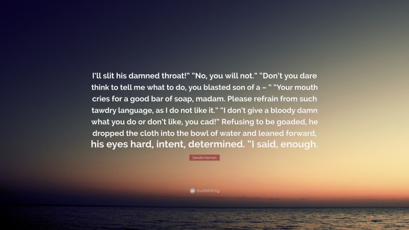 Danelle Harmon Quote: “I’ll slit his damned throat!” “No, you will not.” “Don’t you dare think to tell me what to do, you blasted son of a – ” “Your mouth cries for a good bar of soap, madam. Please refrain from such tawdry language, as I do not like it.” “I don’t give a bloody damn what you do or don’t like, you cad!” Refusing to be goaded, he dropped the cloth into the bowl of water and leaned forward, his eyes hard, intent, determined. “I said, enough.”